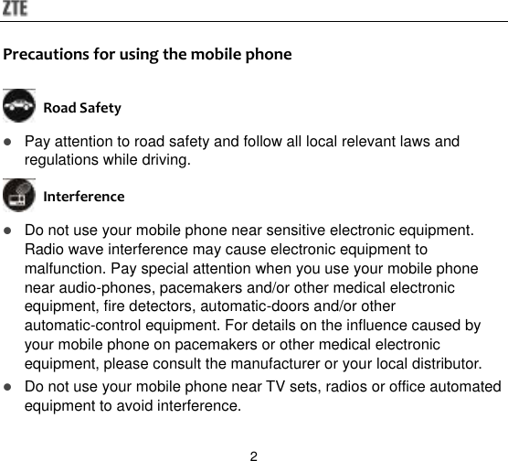  2 Precautions for using the mobile phone  Road Safety  Pay attention to road safety and follow all local relevant laws and regulations while driving.  Interference    Do not use your mobile phone near sensitive electronic equipment. Radio wave interference may cause electronic equipment to malfunction. Pay special attention when you use your mobile phone near audio-phones, pacemakers and/or other medical electronic equipment, fire detectors, automatic-doors and/or other automatic-control equipment. For details on the influence caused by your mobile phone on pacemakers or other medical electronic equipment, please consult the manufacturer or your local distributor.  Do not use your mobile phone near TV sets, radios or office automated equipment to avoid interference. 