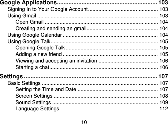 10Google Applications............................................................. 103Signing In to Your Google Account ................................ ............... 103Using Gmail ................................................................ ................. 103Open Gmail ................................................................ ............ 104Creating and sending an gmail................................................ 104Using Google Calendar ................................................................ 104Using Google Talk................................ ........................................ 105Opening Google Talk .............................................................. 105Adding a new friend ................................................................ 105Viewing and accepting an invitation ................................ ........ 106Starting a chat................................ ......................................... 106Settings ................................................................................. 107Basic Settings ................................ .............................................. 107Setting the Time and Date ...................................................... 107Screen Settings ................................................................ ...... 108Sound Settings ................................ ....................................... 109Language Settings ................................ ................................ .. 112
