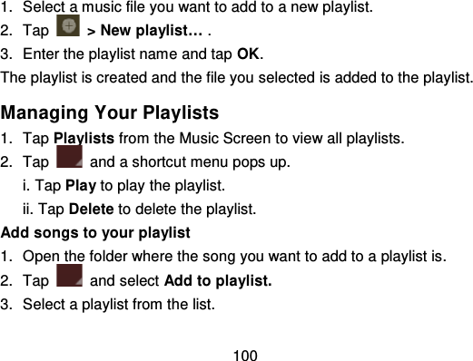 1001. Select a music file you want to ad d to a new playlist.2. Tap   &gt; New playlist… .3. Enter the playlist name and tap OK.The playlist is created and the file you selected is added to the playlist.Managing Your Playlists1. Tap Playlists from the Music Screen t o view all playlists.2. Tap and a shortcut menu pops up.i. Tap Play to play the playlist.ii. Tap Delete to delete the playlist.Add songs to your playlist1. Open the folder where the song you want to add to a playlist is.2. Tap and select Add to playlist.3. Select a playlist from the list.