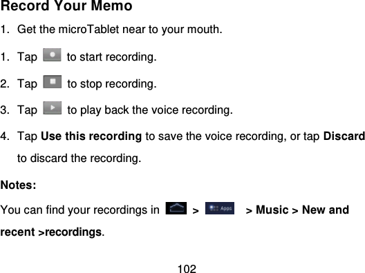 102Record Your Memo1. Get the microTablet near to your mouth.1. Tap   to start recording.2. Tap   to stop recording.3. Tap   to play back the voice recording.4. Tap Use this recording to save the voice recording, or tap Discardto discard the recording.Notes:You can find your recordings in   &gt; &gt; Music &gt; New andrecent &gt;recordings.