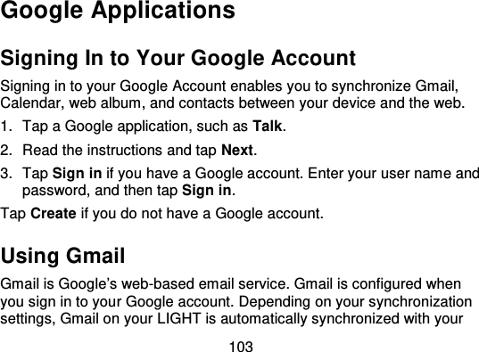 103Google ApplicationsSigning In to Your Google AccountSigning in to your Google Account enables you to synchronize G mail,Calendar, web album, and contacts between your device and the web.1. Tap a Google application, such as Talk.2. Read the instructions and tap Next.3. Tap Sign in if you have a Google account. Enter your user name andpassword, and then tap Sign in.Tap Create if you do not have a Google account.Using GmailGmail is Google’s web -based email service. Gmail is configured whenyou sign in to your Google account. Depending on your synchronizationsettings, Gmail on your LIGHT is automatically synchronized with your