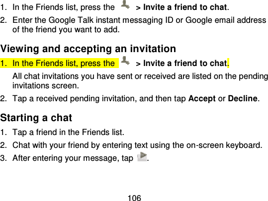 1061. In the Friends list, press  the   &gt; Invite a friend to chat.2. Enter the Google Talk instant messaging ID or Google email addressof the friend you want to add.Viewing and accepting an invitation1. In the Friends list, press  the   &gt; Invite a friend to chat.All chat invitations you have sent or received are listed on the pendinginvitations screen.2. Tap a received pending invitation, and then t ap Accept or Decline.Starting a chat1. Tap a friend in the Friends list.2. Chat with your friend by entering text using the on -screen keyboard.3. After entering your message, tap .