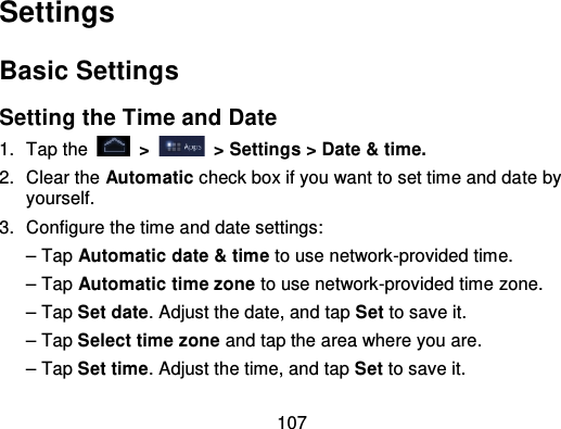 107SettingsBasic SettingsSetting the Time and Date1. Tap the   &gt;   &gt; Settings &gt; Date &amp; time.2. Clear the Automatic check box if you want to set time and da te byyourself.3. Configure the time and date settings:– Tap Automatic date &amp; time to use network-provided time.– Tap Automatic time zone to use network-provided time zone.– Tap Set date. Adjust the date, and tap Set to save it.– Tap Select time zone and tap the area where you are.– Tap Set time. Adjust the time, and tap Set to save it.