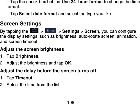 108– Tap the check box behind Use 24–hour format to change the timeformat.– Tap Select date format and select the type you like.Screen SettingsBy tapping the   &gt;   &gt; Settings &gt; Screen, you can configurethe display settings, such as brightness, auto-rotate screen, animation,and screen timeout.Adjust the screen brightness1. Tap Brightness.2. Adjust the brightness and tap OK.Adjust the delay before the screen turns off1. Tap Timeout.2. Select the time from the list.