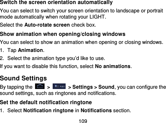 109Switch the screen orientation  automaticallyYou can select to switch your screen orientation to landscape or portraitmode automatically when rotating your LIGHT.Select the Auto-rotate screen check box.Show animation when open ing/closing windowsYou can select to show an animation when opening or closing windows.1. Tap Animation.2. Select the animation type you’d like to use.If you want to disable this function, select No animations.Sound SettingsBy tapping the   &gt;   &gt; Settings &gt; Sound, you can configure thesound settings, such as ringtones and notifications.Set the default notification ringtone1. Select Notification ringtone in Notifications section.