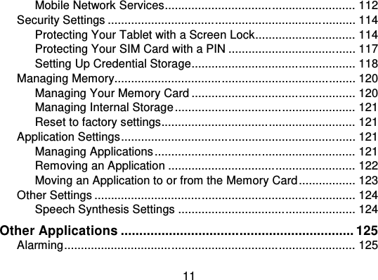 11Mobile Network Services................................ ......................... 112Security Settings ................................................................ .......... 114Protecting Your Tablet with a Screen Lock.............................. 114Protecting Your SIM Card with a PIN ................................ ...... 117Setting Up Credential Storage ................................ ................. 118Managing Memory................................................................ ........ 120Managing Your Memory Card ................................ ................. 120Managing Internal Storage ................................ ...................... 121Reset to factory settings................................ .......................... 121Application Settings................................ ...................................... 121Managing Applications ................................ ............................ 121Removing an Application ................................ ........................ 122Moving an Application to or from the Memory Card ................. 123Other Settings ................................................................ .............. 124Speech Synthesis Settings ................................ ..................... 124Other Applications ............................................................... 125Alarming................................ ................................ ....................... 125