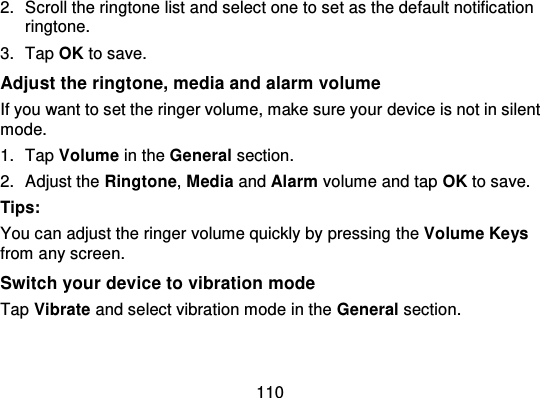 1102. Scroll the ringtone list and select one to set as the default notificationringtone.3. Tap OK to save.Adjust the ringtone, media and alarm volumeIf you want to set the ringer volume, make sure your device is not in silentmode.1. Tap Volume in the General section.2. Adjust the Ringtone,Media and Alarm volume and tap OK to save.Tips:You can adjust the ringer volume quickly by pressing  the Volume Keysfrom any screen.Switch your device to vibration modeTap Vibrate and select vibration mode in the General section.