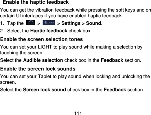 111Enable the haptic feedbackYou can get the vibration feedback while pressing the soft keys and oncertain UI interfaces if you have enabled haptic feedback.1. Tap the   &gt;   &gt; Settings &gt; Sound.2. Select the Haptic feedback check box.Enable the screen selection tonesYou can set your LIGHT to play sound while making a selection bytouching the screen.Select the Audible selection check box in the Feedback section.Enable the screen lock soundsYou can set your Tablet to play sound when locking and unlocking thescreen.Select the Screen lock sound check box in the Feedback section.