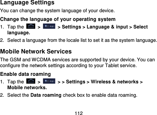 112Language SettingsYou can change the system language of your device.Change the language of your operating system1. Tap the   &gt;   &gt; Settings &gt; Language &amp; input &gt; Selectlanguage.2. Select a language from the locale list to set it as the system language.Mobile Network ServicesThe GSM and WCDMA services are supported by your device. You canconfigure the network settings according to yo ur Tablet service.Enable data roaming1. Tap the   &gt;   &gt; &gt; Settings &gt; Wireless &amp; networks &gt;Mobile networks.2. Select the Data roaming check box to enable data roaming.
