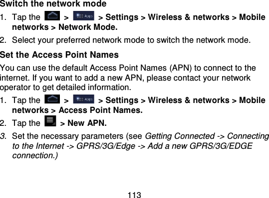 113Switch the network mo de1. Tap the   &gt;   &gt; Settings &gt; Wireless &amp; networks &gt; Mobilenetworks &gt; Network Mode.2. Select your preferred network mode to switch the network mode.Set the Access Point NamesYou can use the default Access Point Names  (APN) to connect to theinternet. If you want to add a new APN, please contact your networkoperator to get detailed information.1. Tap the   &gt;   &gt; Settings &gt; Wireless &amp; networks &gt; Mobilenetworks &gt; Access Point Names.2. Tap the   &gt; New APN.3. Set the necessary parameters (see Getting Connected -&gt; Connectingto the Internet -&gt; GPRS/3G/Edge -&gt; Add a new GPRS/3G/EDGEconnection.)