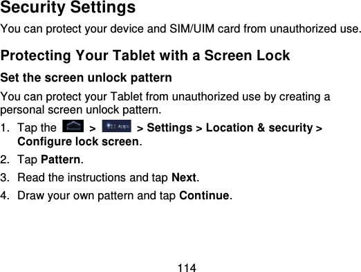 114Security SettingsYou can protect your device and SIM/UIM card from unauthorized use.Protecting Your Tablet with a Screen LockSet the screen unlock patternYou can protect your Tablet from unauthorized use by creating apersonal screen unlock pattern.1. Tap the   &gt; &gt; Settings &gt; Location &amp; security &gt;Configure lock screen.2. Tap Pattern.3. Read the instructions and tap Next.4. Draw your own pattern and tap Continue.