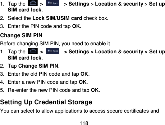 1181. Tap the   &gt; &gt; Settings &gt; Location &amp; security &gt; Set upSIM card lock.2. Select the Lock SIM/USIM card check box.3. Enter the PIN code and tap OK.Change SIM PINBefore changing SIM PIN, you need to enable it.1. Tap the   &gt;   &gt; Settings &gt; Location &amp; security &gt; Set upSIM card lock.2. Tap Change SIM PIN.3. Enter the old PIN code and tap OK.4. Enter a new PIN code and tap OK.5. Re-enter the new PIN code and tap OK.Setting Up Credential Stora geYou can select to allow applications to access secure certificates and