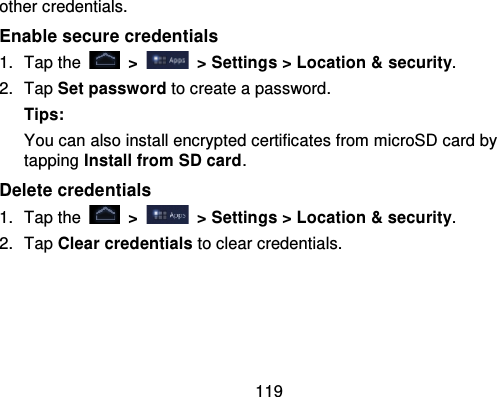 119other credentials.Enable secure credentials1. Tap the   &gt;   &gt; Settings &gt; Location &amp; security.2. Tap Set password to create a password.Tips:You can also install encrypted certificates from microSD card bytapping Install from SD card.Delete credentials1. Tap the   &gt; &gt; Settings &gt; Location &amp; security .2. Tap Clear credentials to clear credentials.