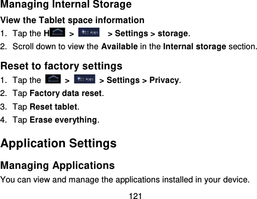 121Managing Internal StorageView the Tablet space information1. Tap the H   &gt;   &gt; Settings &gt; storage.2. Scroll down to view the Available in the Internal storage section.Reset to factory settings1. Tap the   &gt; &gt; Settings &gt; Privacy.2. Tap Factory data reset.3. Tap Reset tablet.4. Tap Erase everything.Application SettingsManaging ApplicationsYou can view and manage the applications installed in your device.