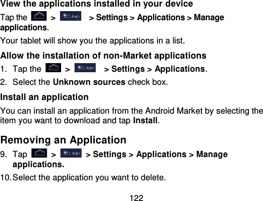 122View the applications installed in your deviceTap the   &gt;   &gt; Settings &gt; Applications &gt; Manageapplications.Your tablet will show you the applications in a list.Allow the installation of non -Market applications1. Tap the   &gt;   &gt; Settings &gt; Applications .2. Select the Unknown sources check box.Install an applicationYou can install an application from the Android Market by selecting theitem you want to download and tap Install.Removing an Application9. Tap   &gt;   &gt; Settings &gt; Applications &gt; Manageapplications.10.Select the application you want to delete.