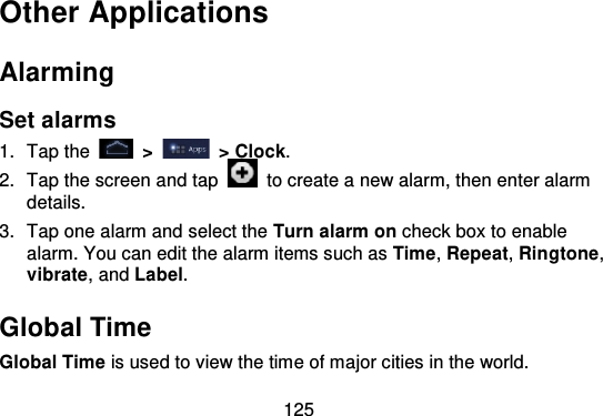 125Other ApplicationsAlarmingSet alarms1. Tap the   &gt;   &gt; Clock.2. Tap the screen and tap   to create a new alarm, then enter alarmdetails.3. Tap one alarm and select the Turn alarm on check box to enablealarm. You can edit the alarm items such as Time,Repeat,Ringtone,vibrate, and Label.Global TimeGlobal Time is used to view the time of major cities in the world.