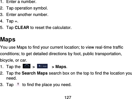 1271. Enter a number.2. Tap operation symbol.3. Enter another number.4. Tap =.5. Tap CLEAR to reset the calculator.MapsYou use Maps to find your current location; to view real -time trafficconditions; to get detailed directions by foot, public transportation,bicycle, or car.1. Tap the   &gt; &gt; Maps.2. Tap the Search Maps search box on the top to find the location youneed.3. Tap   to find the place you need.
