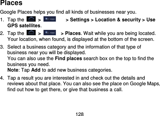 128PlacesGoogle Places helps you find all kinds of businesses near you.1. Tap the   &gt; &gt; Settings &gt; Location &amp; security &gt; UseGPS satellites.2. Tap the   &gt;   &gt; Places. Wait while you are being located.Your location, when found, is displayed at the bottom of the screen.3. Select a business category and the information of that type ofbusiness near you will be displayed.You can also use the Find places search box on the top to fin d thebusiness you need.Note: Tap Add to add new business categories.4. Tap a result you are interested in and check out the details andreviews about that place. You can also see the place on Google Maps,find out how to get there, or give that business a call.