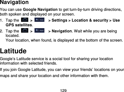 129NavigationYou can use Google Navigation to get turn-by-turn driving directions,both spoken and displayed on your screen.1. Tap the   &gt; &gt; Settings &gt; Location &amp; security &gt; UseGPS satellites.2. Tap the   &gt;   &gt; Navigation. Wait while you are beinglocated.Your location, when found, is displayed at the bottom of the screen.LatitudeGoogle’s Latitude service is a social tool for sharing your locationinformation with selected friends.If you join Google Latitude, you can view your friends’ locations on yourmaps and share your location and other information with them.