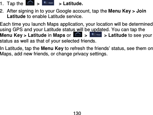 1301. Tap the   &gt;   &gt; Latitude.2. After signing in to your Google account, tap  the Menu Key &gt; JoinLatitude to enable Latitude service.Each time you launch Maps application, your location will be determinedusing GPS and your Latitude status will be updated.  You can tap theMenu Key &gt; Latitude in Maps or   &gt; &gt; Latitude to see yourstatus as well as that of your selected friends.In Latitude, tap the Menu Key to refresh the friends’ status, see them onMaps, add new friends, or change privacy settings.