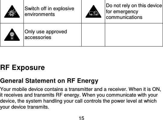 15Switch off in explosiveenvironmentsDo not rely on this devicefor emergencycommunicationsOnly use approvedaccessoriesRF ExposureGeneral Statement on RF EnergyYour mobile device contains a transmitter and a receiver. When it is ON,it receives and transmits RF energy. When you communicate with yourdevice, the system handling your call controls the power level at whichyour device transmits.