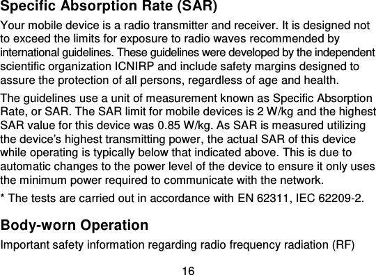 16Specific Absorption Rate (SAR)Your mobile device is a radio transmitter and receiver. It is designed notto exceed the limits for exposure to radio waves recommended byinternational guidelines. These guidelines were developed by the independentscientific organization ICNIRP and include safety margins designed toassure the protection of all persons, regardless of age and heal th.The guidelines use a unit of measurement known as Specific AbsorptionRate, or SAR. The SAR limit for mobile devices is 2 W/kg and the highestSAR value for this device was 0.85 W/kg. As SAR is measured utilizingthe device&apos;s highest transmitting power , the actual SAR of this devicewhile operating is typically below that indicated above. This is due toautomatic changes to the power level of the device to ensure it only usesthe minimum power required to communicate with the network.* The tests are carried out in accordance with EN 62311, IEC 62209-2.Body-worn OperationImportant safety information regarding radio frequency radiation (RF)
