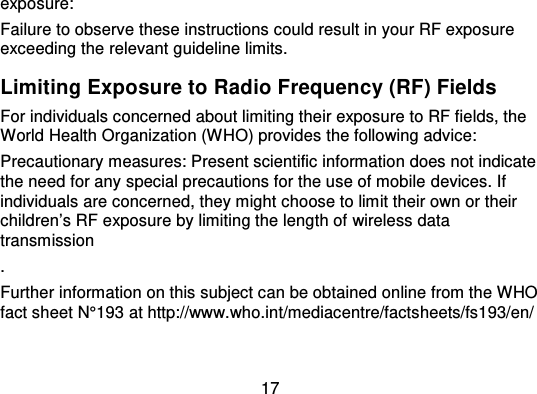 17exposure:Failure to observe these instructions could result in your RF exposureexceeding the relevant guideline limits.Limiting Exposure to Radio Frequency (RF) FieldsFor individuals concerned about limiting their exposure to RF fields, theWorld Health Organization (W HO) provides the following advice:Precautionary measures: Present scientific information does not indicatethe need for any special precautions for the use of mobile devices. Ifindividuals are concerned, they might choose to limit their own or theirchildren’s RF exposure by limiting the length of wireless datatransmission.Further information on this subject can be obtained online from the WHOfact sheet N°193 at http://www.who.int/mediacentre/factsheets/fs193/en/