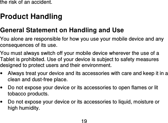 19the risk of an accident.Product HandlingGeneral Statement on Handling and UseYou alone are responsible for how you use your mobile device and anyconsequences of its use.You must always switch off your mobile device wherever the use of aTablet is prohibited. Use of your device is subject to safety measuresdesigned to protect users and their environment.•Always treat your device and its accessories with care and keep it in aclean and dust-free place.•Do not expose your device or its accessories to open flames or littobacco products.•Do not expose your device or its accessories to liquid, moisture orhigh humidity.