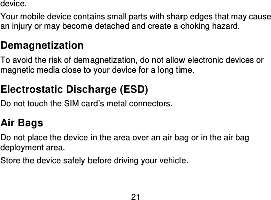 21device.Your mobile device contains small parts with sharp edges that may causean injury or may become detached and create a choking hazard.DemagnetizationTo avoid the risk of demagnetiz ation, do not allow electronic devices ormagnetic media close to your device for a long time.Electrostatic Discharge (ESD)Do not touch the SIM card’s metal connectors.Air BagsDo not place the device in the area over an air bag or in the air bagdeployment area.Store the device safely before driving your vehicle.