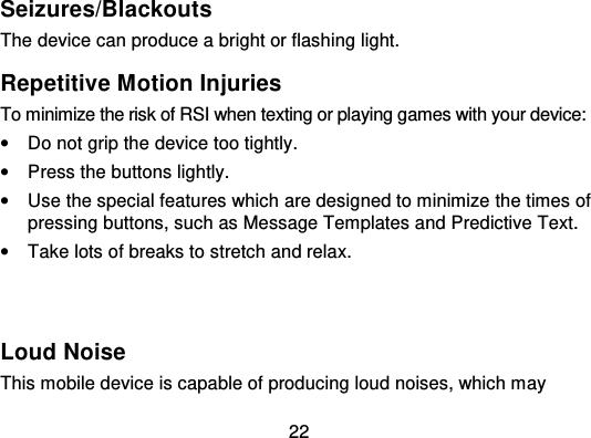 22Seizures/BlackoutsThe device can produce a bright or flashing light.Repetitive Motion InjuriesTo minimize the risk of RSI when texting or playing games with your device:•Do not grip the device too tightly.•Press the buttons lightly.•Use the special features which are designed to minimize the times ofpressing buttons, such as Message Templates and Predictive Text.•Take lots of breaks to stretch and relax.Loud NoiseThis mobile device is capable of producing loud noises, which may