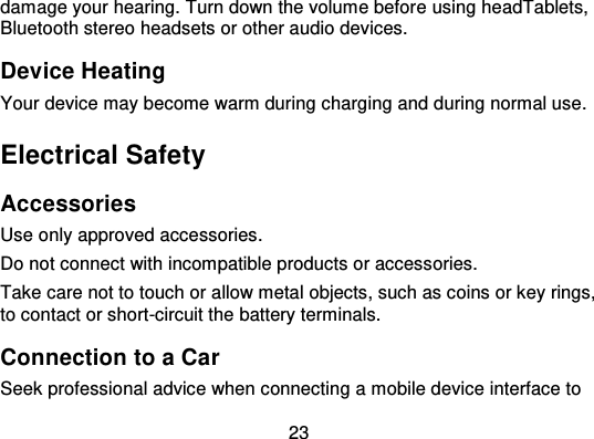 23damage your hearing. Turn down the volume befor e using headTablets,Bluetooth stereo headsets or other audio devices.Device HeatingYour device may become warm during charging and during normal use.Electrical SafetyAccessoriesUse only approved accessories.Do not connect with incompatible products or accessories.Take care not to touch or allow metal objects, such as coins or key rings,to contact or short-circuit the battery terminals.Connection to a CarSeek professional advice when connecting a mobile device interface to