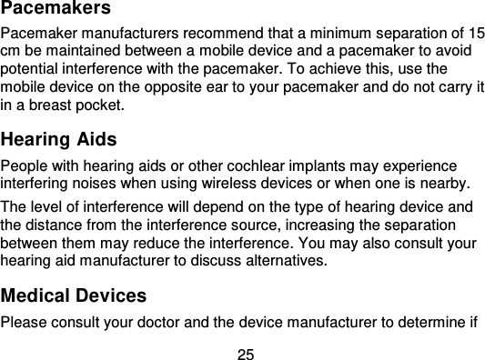 25PacemakersPacemaker manufacturers recommend that a minimum separation of 15cm be maintained between a mobile device and a pacemaker to avoidpotential interference with the pacemaker. To achieve this, use themobile device on the opposite ear to your pacemaker and do not carry itin a breast pocket.Hearing AidsPeople with hearing aids or other cochlear implants may experienceinterfering noises when using wireless devices or when one is nearby.The level of interference will depend on the type of hearing device andthe distance from the interference source, increasing the separ ationbetween them may reduce the interference. You may also consult yourhearing aid manufacturer to discuss alternatives.Medical DevicesPlease consult your doctor and the device manufacturer to determine if