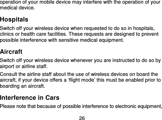 26operation of your mobile device may interfere with the operation of yourmedical device.HospitalsSwitch off your wireless device when requested to do so in hospitals,clinics or health care facilities. These requests are designed to preventpossible interference with sensitive medical equipment.AircraftSwitch off your wireless device whenever you are instructed to do so byairport or airline staff.Consult the airline staff about the use of wireless devices on board theaircraft, if your device offers a ‘flight mode’ this must be enabled prior toboarding an aircraft.Interference in CarsPlease note that because of possible interference to electronic equipment,
