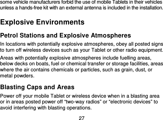 27some vehicle manufacturers forbid the use of mobile Tablets in their vehiclesunless a hands-free kit with an external antenna is included in the installation.Explosive EnvironmentsPetrol Stations and Explosive AtmospheresIn locations with potentially explosive atmospheres, obey all posted signsto turn off wireless devices such as your Tablet or other radio equipment .Areas with potentially explosive atmospheres include fuelling areas,below decks on boats, fuel or chemical transfer or storage facilities, areaswhere the air contains chemicals or particles, such as grain, dust, ormetal powders.Blasting Caps and AreasPower off your mobile Tablet or wireless device when in a blasting areaor in areas posted power off “two -way radios” or “electronic devices” toavoid interfering with blasting operations.