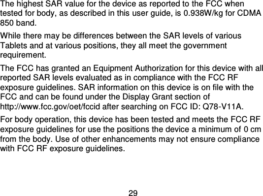 29The highest SAR value for the device as reported to  the FCC whentested for body, as described in this  user guide, is 0.938W/kg for CDMA850 band.While there may be differences between the SAR levels of variousTablets and at various positions, they all meet the governmentrequirement.The FCC has granted an Equipment Authorization for this device with allreported SAR levels evaluated as in compliance with the FCC RFexposure guidelines. SAR information on this device is on file with theFCC and can be found under the Display Grant section ofhttp://www.fcc.gov/oet/fccid after searching on FCC ID: Q78 -V11A.For body operation, this device has been tested and meets the FCC RFexposure guidelines for use the positions the device a minimum of 0 cmfrom the body. Use of other enhancements may not ensure compli ancewith FCC RF exposure guidelines.