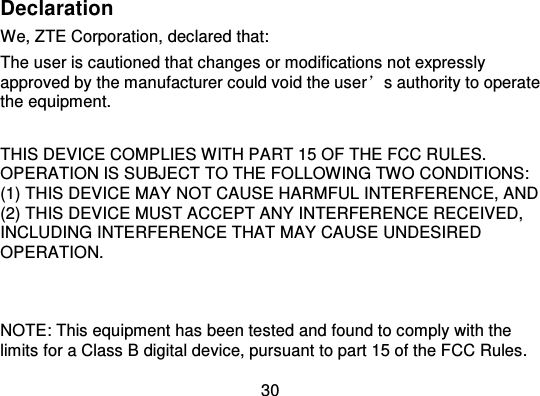 30DeclarationWe, ZTE Corporation, declared that:The user is cautioned that changes or modifications not expresslyapproved by the manufacturer could void the user ’s authority to operatethe equipment.THIS DEVICE COMP LIES WITH PART 15 OF THE FCC RULES.OPERATION IS SUBJECT TO THE FOLLOWING TWO CONDITIONS:(1) THIS DEVICE MAY NOT CAUSE HARMFUL INTERFERENCE, AND(2) THIS DEVICE MUST ACCEPT ANY INTERFERENCE RECEIVED,INCLUDING INTERFERENCE THAT MAY CAUSE UNDESIREDOPERATION.NOTE: This equipment has been tested and found to comply with thelimits for a Class B digital device, pursuant to part 15 of the FCC Rules.