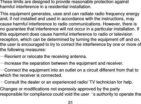31These limits are designed to provide reasonable protection againstharmful interference in a residential inst allation.This equipment generates, uses and can radiate radio frequency energyand, if not installed and used in accordance with the instructions, maycause harmful interference to radio communications. However, there isno guarantee that interference wi ll not occur in a particular installation. Ifthis equipment does cause harmful interference to radio or televisionreception, which can be determined by turning the equipment off and on,the user is encouraged to try to correct the interference by one or more ofthe following measures:—Reorient or relocate the receiving antenna.—Increase the separation between the equipment and receiver.—Connect the equipment into an outlet on a circuit different from that towhich the receiver is connected.—Consult the dealer or an experienced radio/ TV technician for help.Changes or modifications not expressly approved by the partyresponsible for compliance could void the user ‘s authority to operate the
