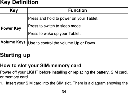 34Key DefinitionKeyFunctionPower KeyPress and hold to power on your Tablet.Press to switch to sleep mode.Press to wake up your Tablet.Volume KeysUse to control the volume Up or Down.Starting upHow to slot your SIM/memory cardPower off your LIGHT before installing or replacing the battery, SIM card,or memory card.1. Insert your SIM card into the SIM slot . There is a diagram showing  the