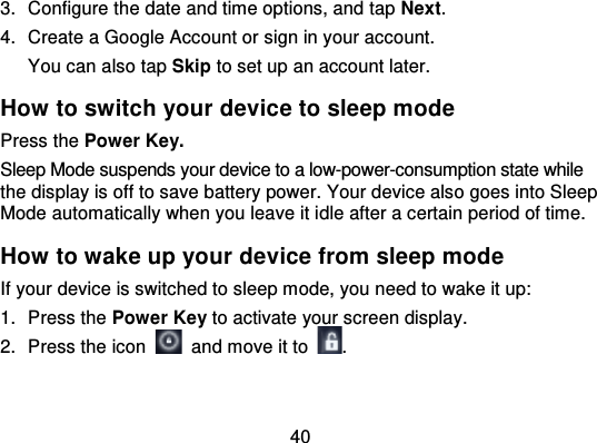 403. Configure the date and time options, and tap Next.4. Create a Google Account or sign in your account.You can also tap Skip to set up an account later.How to switch your device to sleep modePress the Power Key.Sleep Mode suspends your device to a low-power-consumption state whilethe display is off to save battery power. Your device also goes into SleepMode automatically when you leave it i dle after a certain period of time.How to wake up your device from sleep modeIf your device is switched to sleep mode, you need to wake it up:1. Press the Power Key to activate your screen display.2. Press the icon   and move it to .