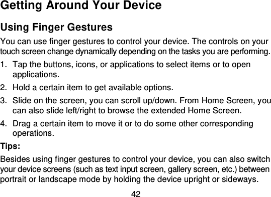 42Getting Around Your DeviceUsing Finger GesturesYou can use finger gestures to control your device. The controls on yourtouch screen change dynamically depending on the tasks you are performing.1. Tap the buttons, icons, or applications to select items or to openapplications.2. Hold a certain item to get available options.3. Slide on the screen, you can scroll up/down. From Home Screen, y oucan also slide left/right to browse the extended Home Screen.4. Drag a certain item to move it or to do some other correspondingoperations.Tips:Besides using finger gestures to control your device, you can also switchyour device screens (such as text input screen, gallery screen, etc.) betweenportrait or landscape mode by holding the device upright or sideways.