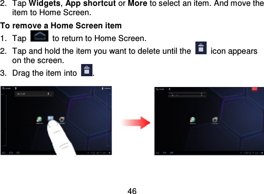 462. Tap Widgets,App shortcut or More to select an item. And move theitem to Home Screen.To remove a Home Screen item1. Tap to return to Home Screen.2. Tap and hold the item you want to delete until the icon appearson the screen.3. Drag the item into .