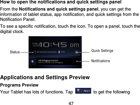 47How to open the notification s and quick settings panelFrom the Notifications and quick settings panel, you can get theinformation of tablet status, app notification, and  quick settings from theNotification Panel.To see a specific notification, touch the icon. To open a panel, touch thedigital clock.Applications and Settings PreviewPrograms PreviewYour Tablet has lots of functions. Tap to get the following