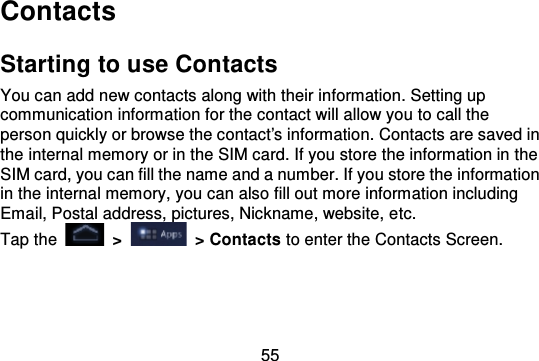 55ContactsStarting to use ContactsYou can add new contacts along with their information. Setting upcommunication information for the contact will allow you to call theperson quickly or browse the contact&apos;s information. Contacts are saved inthe internal memory or in the SIM card. If you store the information in theSIM card, you can fill the name and a number. If you store the informationin the internal memory, you can also fill out more information includingEmail, Postal address, pictures, Nickname, website, e tc.Tap the   &gt;   &gt; Contacts to enter the Contacts Screen.