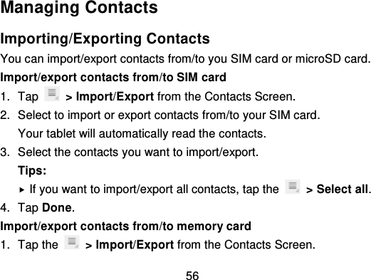 56Managing ContactsImporting/Exporting ContactsYou can import/export contacts from/to you SIM card or microSD card.Import/export contacts from/to SIM card1. Tap   &gt; Import/Export from the Contacts Screen.2. Select to import or export contacts  from/to your SIM card.Your tablet will automatically read the contacts.3. Select the contacts you want to import/export.Tips:If you want to import/export all contacts, tap the   &gt; Select all.4. Tap Done.Import/export contacts from/to memory card1. Tap the   &gt; Import/Export from the Contacts Screen.