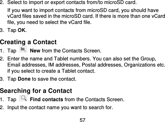 572. Select to import or export contacts  from/to microSD card.If you want to import co ntacts from microSD card, you should havevCard files saved in the microSD card. If there is more than one vCardfile, you need to select the vCard file.3. Tap OK.Creating a Contact1. Tap New from the Contacts Screen.2. Enter the name and Tablet numbers. You can also set the Group,Email addresses, IM addresses, Postal addresses, Organizations etc.if you select to create a Tablet contact.3. Tap Done to save the contact.Searching for a Contact1. Tap Find contacts from the Contacts Screen.2. Input the contact name you want to search for.