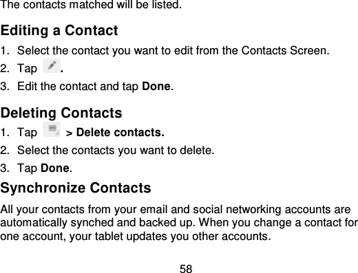 58The contacts matched will be listed.Editing a Contact1. Select the contact you want to edit from the Contacts Screen.2. Tap .3. Edit the contact and tap Done.Deleting Contacts1. Tap &gt; Delete contacts.2. Select the contacts you want to delete.3. Tap Done.Synchronize ContactsAll your contacts from your email and social networking accounts areautomatically synched and backed up. When you change a contact forone account, your tablet updates you other accounts.