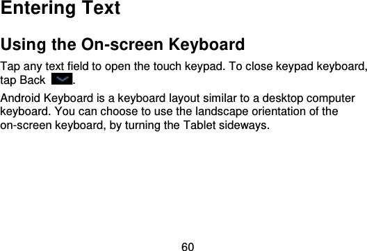 60Entering TextUsing the On-screen KeyboardTap any text field to open the touch keypad. To close keypad keyboard,tap Back .Android Keyboard is a keyboard layout similar to a desktop computerkeyboard. You can choose to use the landscape orientation of theon-screen keyboard, by turning the Tablet sideways.