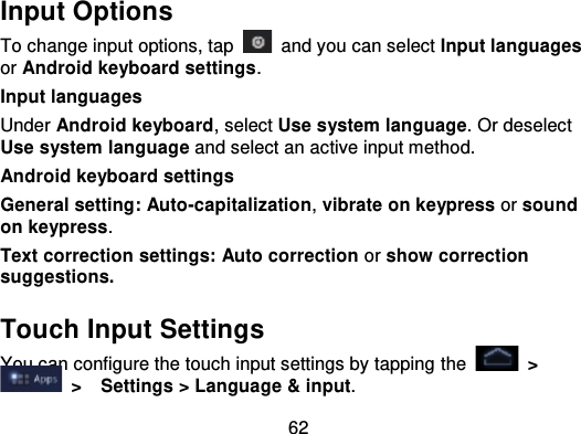62Input OptionsTo change input options, tap   and you can select Input languagesor Android keyboard settings .Input languagesUnder Android keyboard, select Use system language. Or deselectUse system language and select an active input method.Android keyboard settingsGeneral setting: Auto -capitalization,vibrate on keypress or soundon keypress.Text correction settings: Auto correction or show correctionsuggestions.Touch Input SettingsYou can configure the touch input settings by tapping  the   &gt;  &gt;   Settings &gt; Language &amp; input.