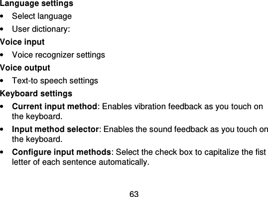 63Language settings•Select language•User dictionary:Voice input•Voice recognizer settingsVoice output•Text-to speech settingsKeyboard settings•Current input method: Enables vibration feedback as you touch onthe keyboard.•Input method selector: Enables the sound feedback as you touch onthe keyboard.•Configure input methods : Select the check box to capitalize the fistletter of each sentence automatically.