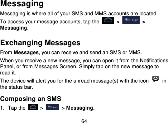 64MessagingMessaging is where all of your SMS and MMS accounts are located.To access your message accounts, tap  the   &gt;   &gt;Messaging.Exchanging MessagesFrom Messages, you can receive and send an SMS or MMS.When you receive a new message, you can open it from the NotificationsPanel, or from Messages Screen. Simply tap on the new message toread it.The device will alert you for the unread message(s) with the icon   inthe status bar.Composing an SMS1. Tap the   &gt;   &gt; Messaging.